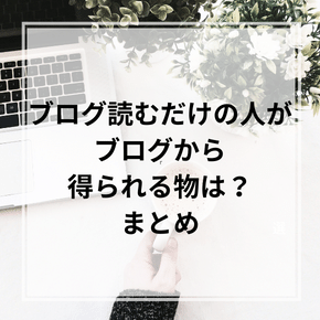 ブログ読むだけの人が ブログから 得られる物は？ まとめ